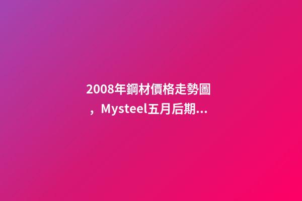 2008年鋼材價格走勢圖，Mysteel五月后期貴州建材價格或將高位調整-第1張-觀點-玄機派